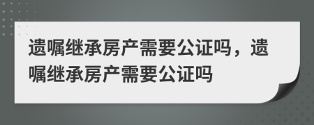 遗嘱继承房产需要公证吗，遗嘱继承房产需要公证吗