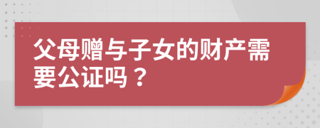 父母赠与子女的财产需要公证吗？