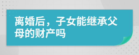 离婚后，子女能继承父母的财产吗