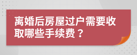 离婚后房屋过户需要收取哪些手续费？