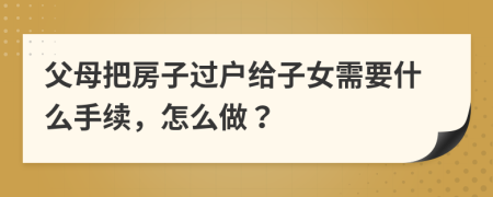 父母把房子过户给子女需要什么手续，怎么做？