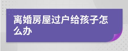 离婚房屋过户给孩子怎么办
