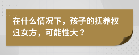 在什么情况下，孩子的抚养权归女方，可能性大？