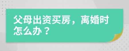 父母出资买房，离婚时怎么办？