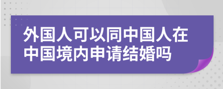 外国人可以同中国人在中国境内申请结婚吗