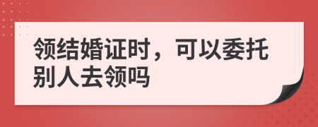 领结婚证时，可以委托别人去领吗
