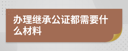 办理继承公证都需要什么材料