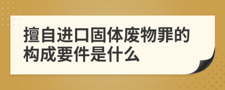 擅自进口固体废物罪的构成要件是什么