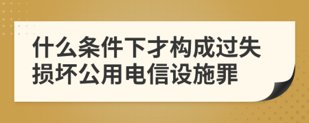 什么条件下才构成过失损坏公用电信设施罪