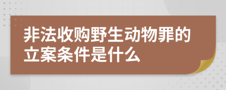 非法收购野生动物罪的立案条件是什么