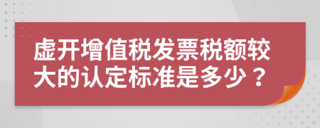 虚开增值税发票税额较大的认定标准是多少？