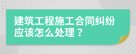 建筑工程施工合同纠纷应该怎么处理？