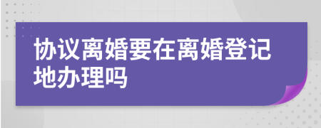 协议离婚要在离婚登记地办理吗