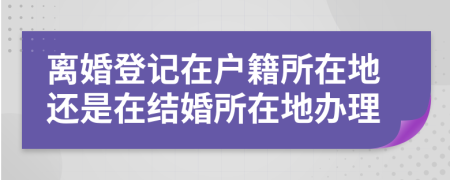离婚登记在户籍所在地还是在结婚所在地办理