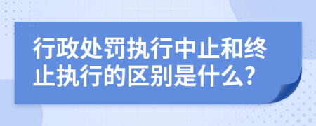 行政处罚执行中止和终止执行的区别是什么?