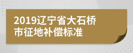 2019辽宁省大石桥市征地补偿标准