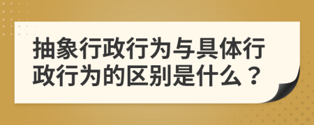 抽象行政行为与具体行政行为的区别是什么？