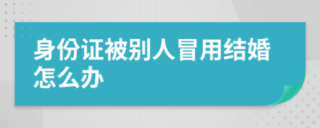 身份证被别人冒用结婚怎么办