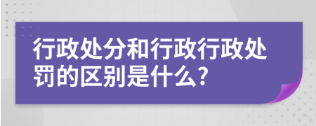 行政处分和行政行政处罚的区别是什么?