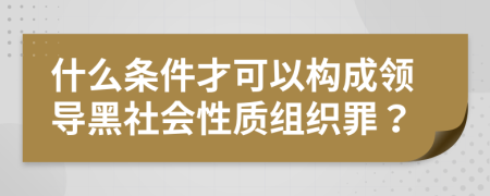 什么条件才可以构成领导黑社会性质组织罪？