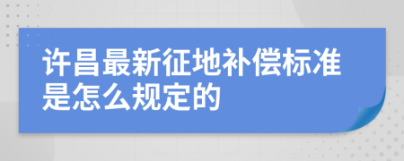 许昌最新征地补偿标准是怎么规定的