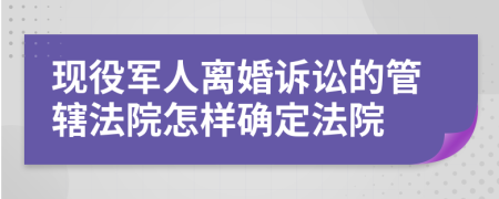 现役军人离婚诉讼的管辖法院怎样确定法院