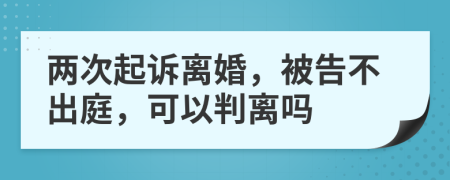 两次起诉离婚，被告不出庭，可以判离吗