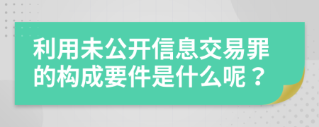 利用未公开信息交易罪的构成要件是什么呢？