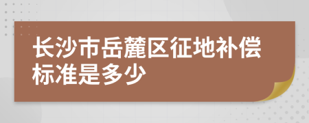 长沙市岳麓区征地补偿标准是多少