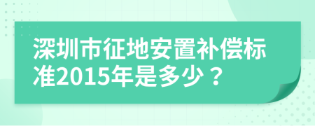 深圳市征地安置补偿标准2015年是多少？