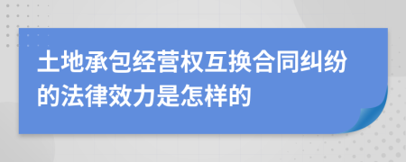 土地承包经营权互换合同纠纷的法律效力是怎样的