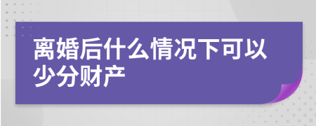 离婚后什么情况下可以少分财产
