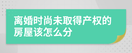 离婚时尚未取得产权的房屋该怎么分