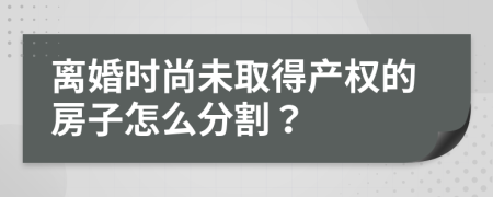 离婚时尚未取得产权的房子怎么分割？