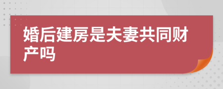 婚后建房是夫妻共同财产吗