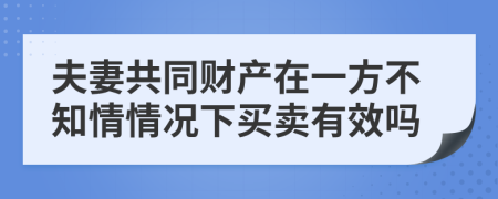 夫妻共同财产在一方不知情情况下买卖有效吗