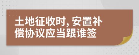 土地征收时, 安置补偿协议应当跟谁签