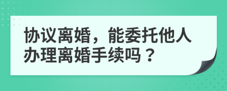 协议离婚，能委托他人办理离婚手续吗？