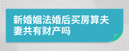 新婚姻法婚后买房算夫妻共有财产吗