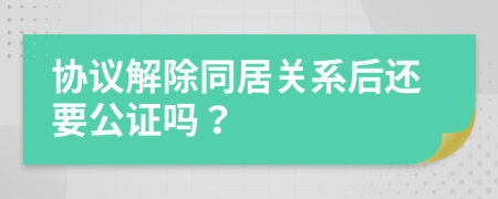 协议解除同居关系后还要公证吗？