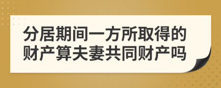 分居期间一方所取得的财产算夫妻共同财产吗