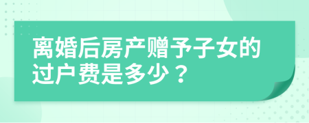 离婚后房产赠予子女的过户费是多少？