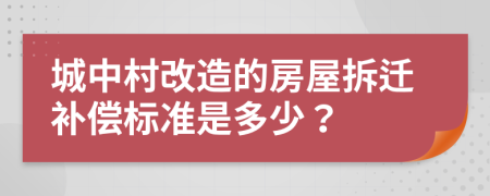 城中村改造的房屋拆迁补偿标准是多少？