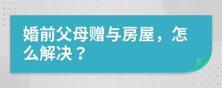 婚前父母赠与房屋，怎么解决？