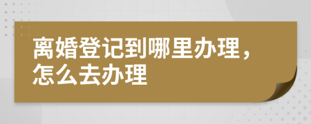 离婚登记到哪里办理，怎么去办理