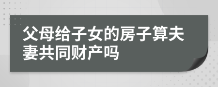 父母给子女的房子算夫妻共同财产吗