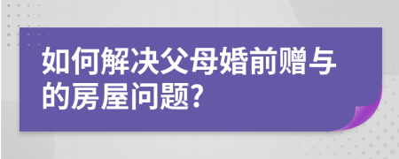 如何解决父母婚前赠与的房屋问题?