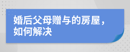 婚后父母赠与的房屋，如何解决