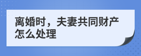 离婚时，夫妻共同财产怎么处理