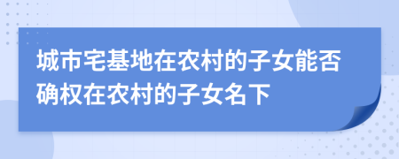 城市宅基地在农村的子女能否确权在农村的子女名下